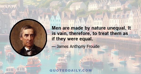 Men are made by nature unequal. It is vain, therefore, to treat them as if they were equal.