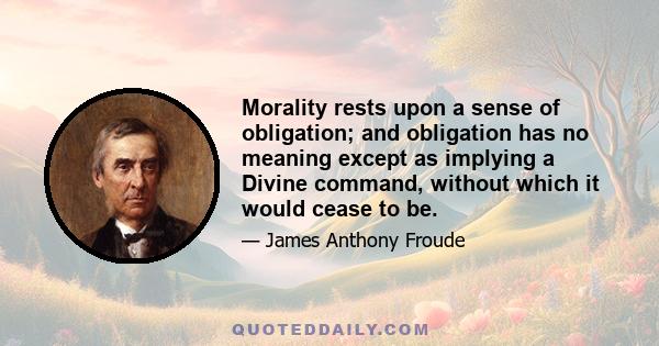 Morality rests upon a sense of obligation; and obligation has no meaning except as implying a Divine command, without which it would cease to be.