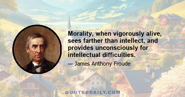 Morality, when vigorously alive, sees farther than intellect, and provides unconsciously for intellectual difficulties.