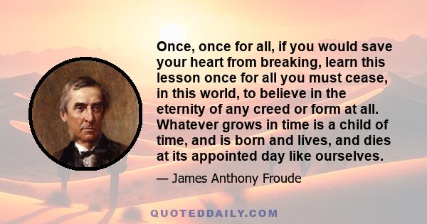 Once, once for all, if you would save your heart from breaking, learn this lesson once for all you must cease, in this world, to believe in the eternity of any creed or form at all. Whatever grows in time is a child of