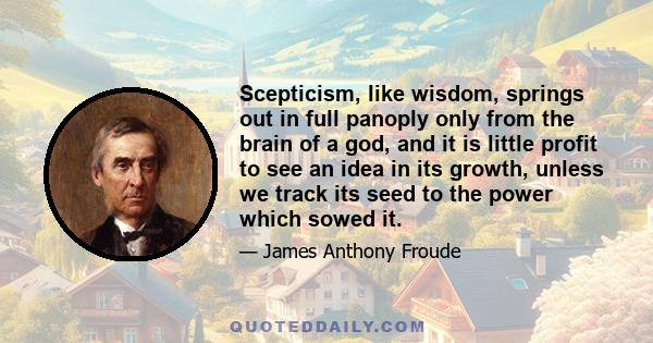 Scepticism, like wisdom, springs out in full panoply only from the brain of a god, and it is little profit to see an idea in its growth, unless we track its seed to the power which sowed it.