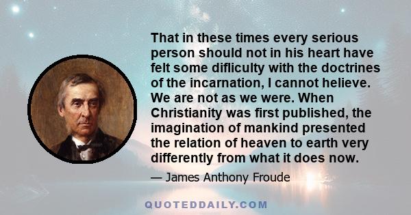 That in these times every serious person should not in his heart have felt some difliculty with the doctrines of the incarnation, I cannot helieve. We are not as we were. When Christianity was first published, the