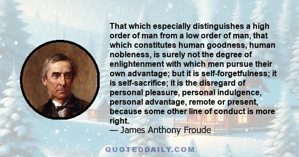 That which especially distinguishes a high order of man from a low order of man, that which constitutes human goodness, human nobleness, is surely not the degree of enlightenment with which men pursue their own