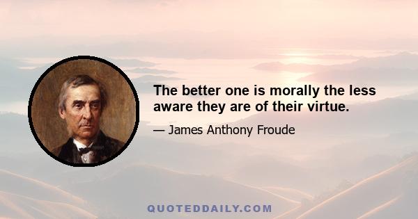 The better one is morally the less aware they are of their virtue.