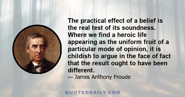 The practical effect of a belief is the real test of its soundness. Where we find a heroic life appearing as the uniform fruit of a particular mode of opinion, it is childish to argue in the face of fact that the result 