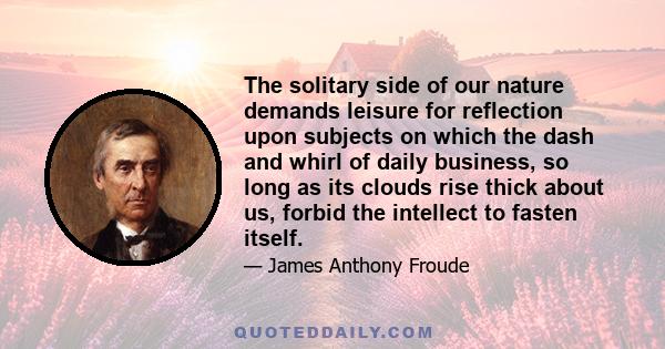 The solitary side of our nature demands leisure for reflection upon subjects on which the dash and whirl of daily business, so long as its clouds rise thick about us, forbid the intellect to fasten itself.