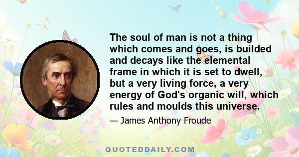 The soul of man is not a thing which comes and goes, is builded and decays like the elemental frame in which it is set to dwell, but a very living force, a very energy of God's organic will, which rules and moulds this