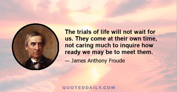 The trials of life will not wait for us. They come at their own time, not caring much to inquire how ready we may be to meet them.