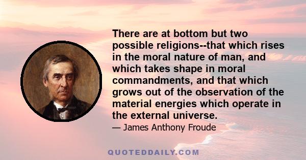 There are at bottom but two possible religions--that which rises in the moral nature of man, and which takes shape in moral commandments, and that which grows out of the observation of the material energies which