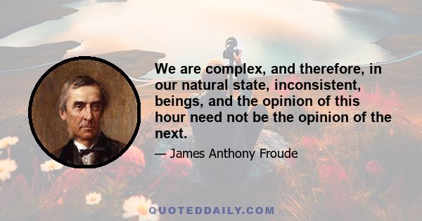 We are complex, and therefore, in our natural state, inconsistent, beings, and the opinion of this hour need not be the opinion of the next.