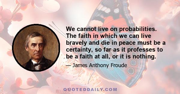 We cannot live on probabilities. The faith in which we can live bravely and die in peace must be a certainty, so far as it professes to be a faith at all, or it is nothing.