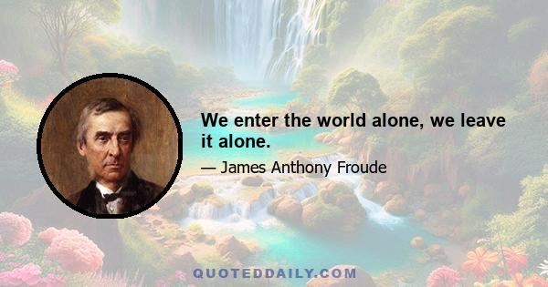 We enter the world alone, we leave it alone.