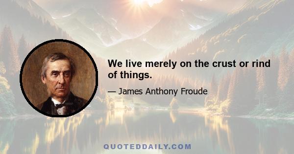 We live merely on the crust or rind of things.