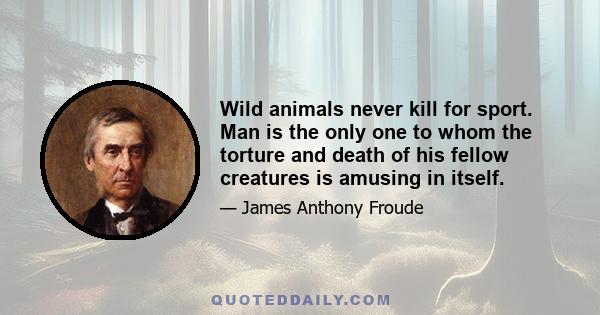 Wild animals never kill for sport. Man is the only one to whom the torture and death of his fellow creatures is amusing in itself.