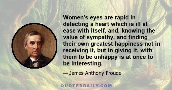 Women's eyes are rapid in detecting a heart which is ill at ease with itself, and, knowing the value of sympathy, and finding their own greatest happiness not in receiving it, but in giving it, with them to be unhappy