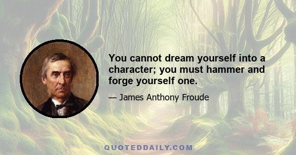 You cannot dream yourself into a character; you must hammer and forge yourself one.