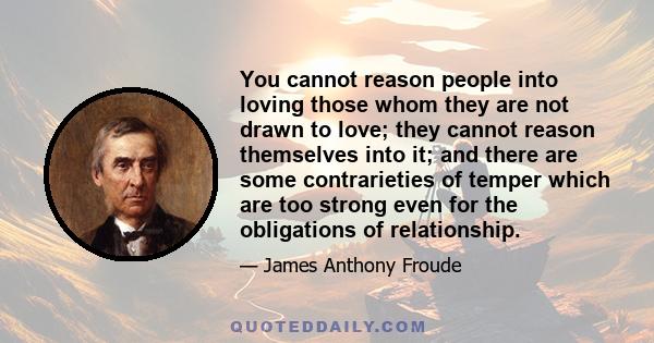 You cannot reason people into loving those whom they are not drawn to love; they cannot reason themselves into it; and there are some contrarieties of temper which are too strong even for the obligations of relationship.