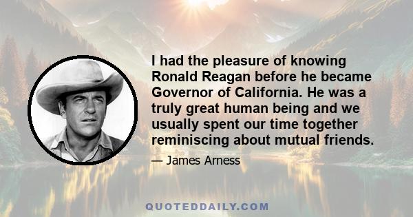 I had the pleasure of knowing Ronald Reagan before he became Governor of California. He was a truly great human being and we usually spent our time together reminiscing about mutual friends.