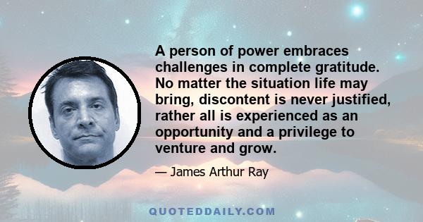 A person of power embraces challenges in complete gratitude. No matter the situation life may bring, discontent is never justified, rather all is experienced as an opportunity and a privilege to venture and grow.