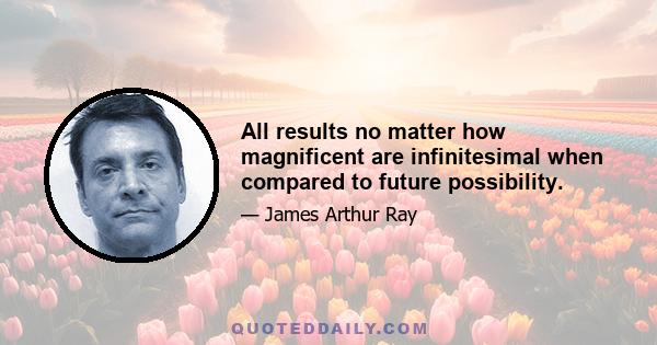 All results no matter how magnificent are infinitesimal when compared to future possibility.