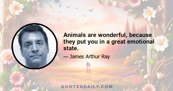 Animals are wonderful, because they put you in a great emotional state.