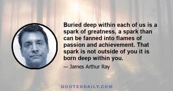 Buried deep within each of us is a spark of greatness, a spark than can be fanned into flames of passion and achievement. That spark is not outside of you it is born deep within you.