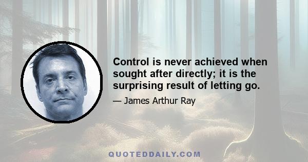 Control is never achieved when sought after directly; it is the surprising result of letting go.