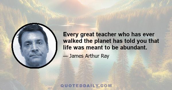 Every great teacher who has ever walked the planet has told you that life was meant to be abundant.