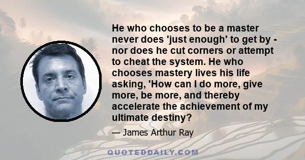 He who chooses to be a master never does 'just enough' to get by - nor does he cut corners or attempt to cheat the system. He who chooses mastery lives his life asking, 'How can I do more, give more, be more, and