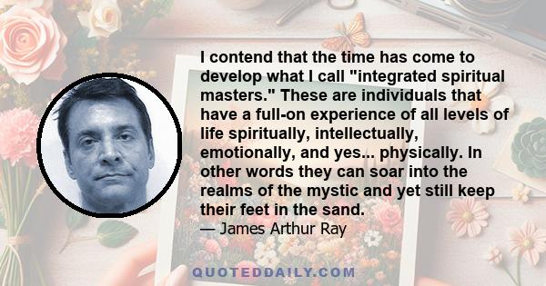 I contend that the time has come to develop what I call integrated spiritual masters. These are individuals that have a full-on experience of all levels of life spiritually, intellectually, emotionally, and yes...