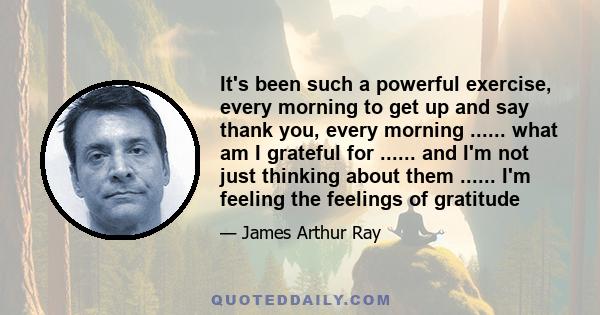 It's been such a powerful exercise, every morning to get up and say thank you, every morning ...... what am I grateful for ...... and I'm not just thinking about them ...... I'm feeling the feelings of gratitude