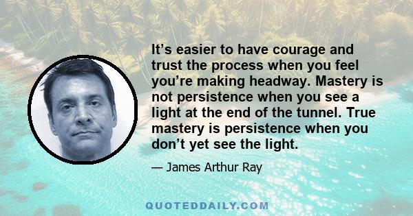 It’s easier to have courage and trust the process when you feel you’re making headway. Mastery is not persistence when you see a light at the end of the tunnel. True mastery is persistence when you don’t yet see the