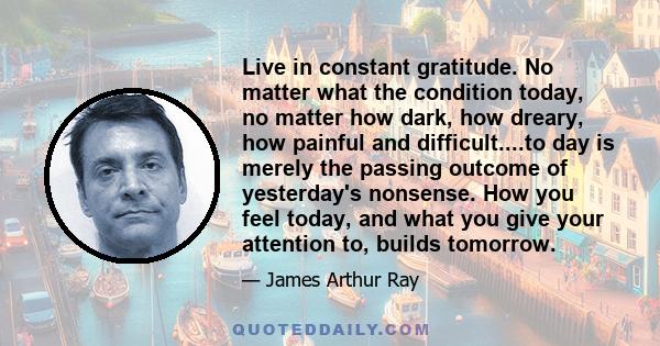 Live in constant gratitude. No matter what the condition today, no matter how dark, how dreary, how painful and difficult....to day is merely the passing outcome of yesterday's nonsense. How you feel today, and what you 