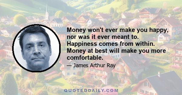 Money won't ever make you happy, nor was it ever meant to. Happiness comes from within. Money at best will make you more comfortable.