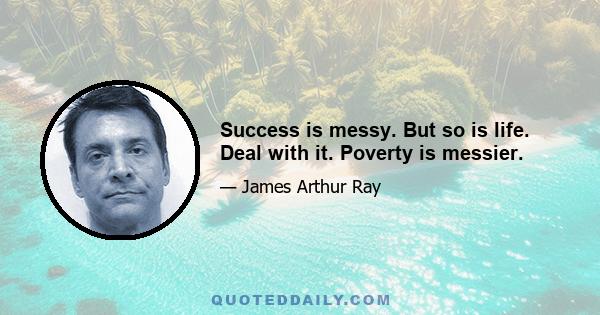 Success is messy. But so is life. Deal with it. Poverty is messier.