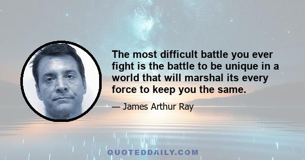 The most difficult battle you ever fight is the battle to be unique in a world that will marshal its every force to keep you the same.