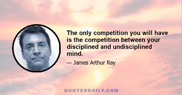 The only competition you will have is the competition between your disciplined and undisciplined mind.