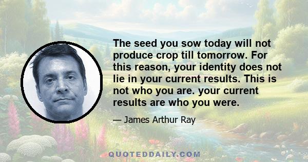 The seed you sow today will not produce crop till tomorrow. For this reason, your identity does not lie in your current results. This is not who you are. your current results are who you were.