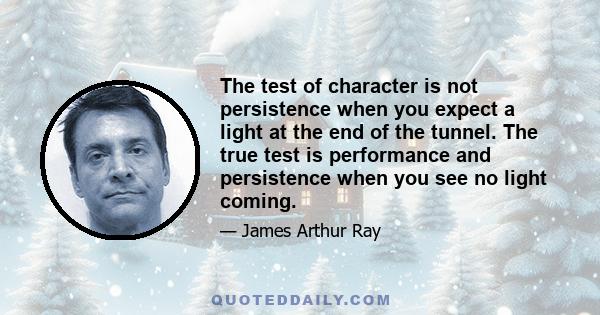 The test of character is not persistence when you expect a light at the end of the tunnel. The true test is performance and persistence when you see no light coming.