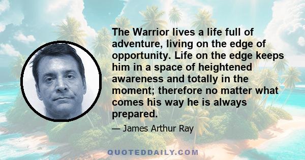 The Warrior lives a life full of adventure, living on the edge of opportunity. Life on the edge keeps him in a space of heightened awareness and totally in the moment; therefore no matter what comes his way he is always 