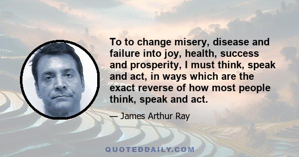 To to change misery, disease and failure into joy, health, success and prosperity, I must think, speak and act, in ways which are the exact reverse of how most people think, speak and act.