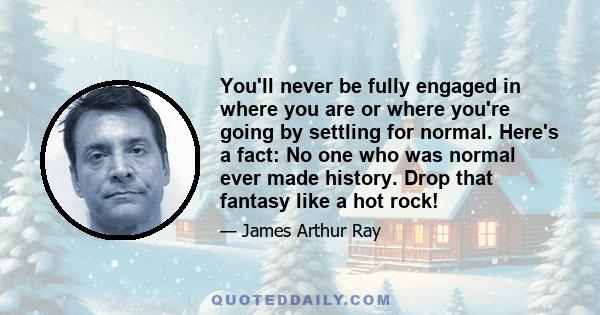 You'll never be fully engaged in where you are or where you're going by settling for normal. Here's a fact: No one who was normal ever made history. Drop that fantasy like a hot rock!