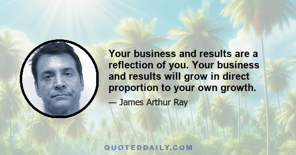 Your business and results are a reflection of you. Your business and results will grow in direct proportion to your own growth.