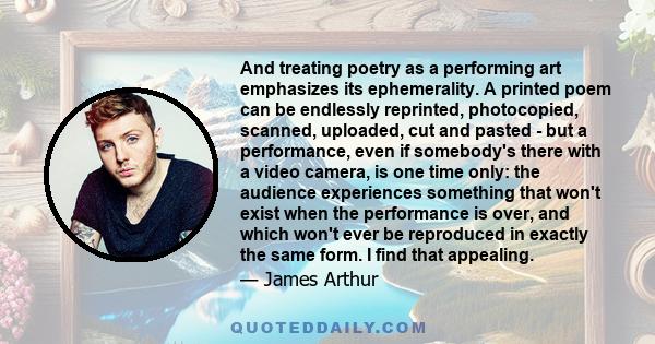 And treating poetry as a performing art emphasizes its ephemerality. A printed poem can be endlessly reprinted, photocopied, scanned, uploaded, cut and pasted - but a performance, even if somebody's there with a video