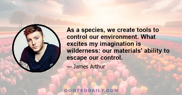 As a species, we create tools to control our environment. What excites my imagination is wilderness: our materials' ability to escape our control.