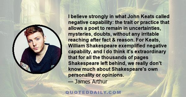 I believe strongly in what John Keats called negative capability: the trait or practice that allows a poet to remain in uncertainties, mysteries, doubts, without any irritable reaching after fact & reason. For Keats,