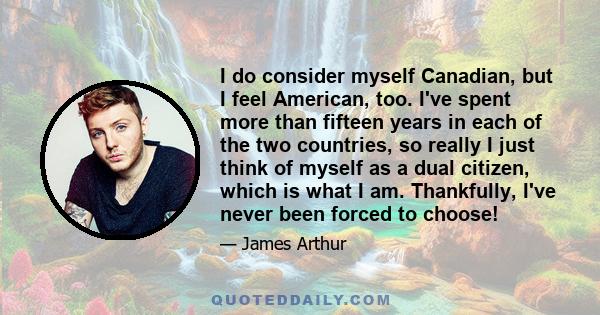 I do consider myself Canadian, but I feel American, too. I've spent more than fifteen years in each of the two countries, so really I just think of myself as a dual citizen, which is what I am. Thankfully, I've never