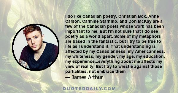 I do like Canadian poetry. Christian Bök, Anne Carson, Carmine Starnino, and Don McKay are a few of the Canadian poets whose work has been important to me. But I'm not sure that I do see poetry as a world apart. Some of 