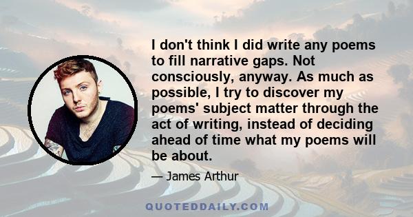 I don't think I did write any poems to fill narrative gaps. Not consciously, anyway. As much as possible, I try to discover my poems' subject matter through the act of writing, instead of deciding ahead of time what my