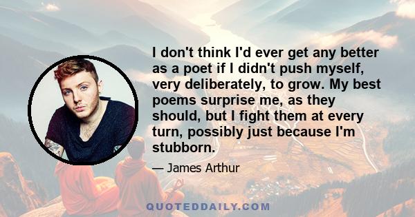 I don't think I'd ever get any better as a poet if I didn't push myself, very deliberately, to grow. My best poems surprise me, as they should, but I fight them at every turn, possibly just because I'm stubborn.